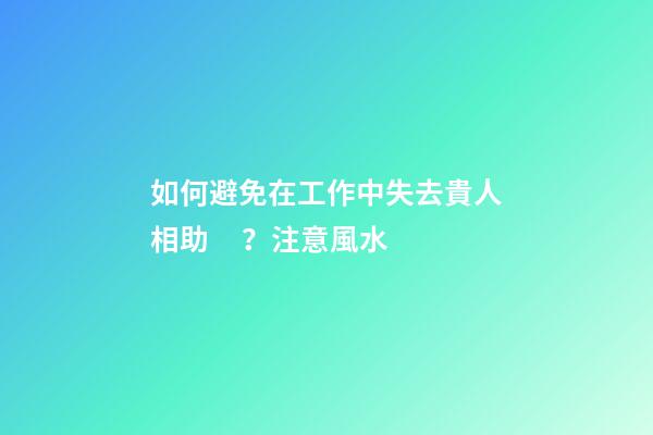 如何避免在工作中失去貴人相助？注意風水